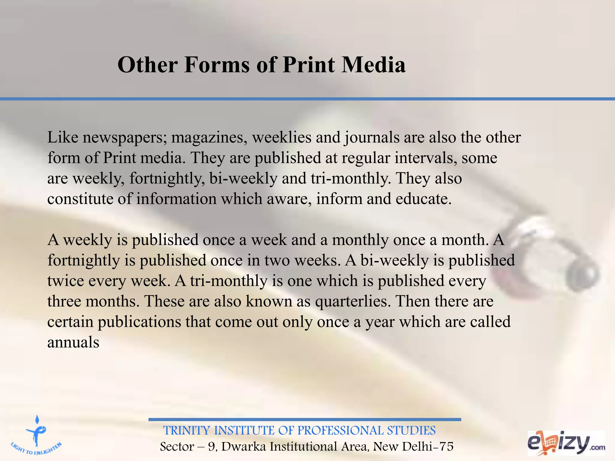 TRINITY INSTITUTE OF PROFESSIONAL STUDIES
Sector – 9, Dwarka Institutional Area, New Delhi-75
Other Forms of Print Media
Like newspapers; magazines, weeklies and journals are also the other
form of Print media. They are published at regular intervals, some
are weekly, fortnightly, bi-weekly and tri-monthly. They also
constitute of information which aware, inform and educate.
A weekly is published once a week and a monthly once a month. A
fortnightly is published once in two weeks. A bi-weekly is published
twice every week. A tri-monthly is one which is published every
three months. These are also known as quarterlies. Then there are
certain publications that come out only once a year which are called
annuals
 