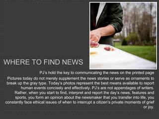 WHERE TO FIND NEWS
                    PJ’s hold the key to communicating the news on the printed page
 Pictures today do not merely supplement the news stories or serve as ornaments to
 break up the gray type. Today’s photos represent the best means available to report
         human events concisely and effectively. PJ’s are not appendages of writers.
     Rather, when you start to find, interpret and report the day’s news, features and
      sports, you form an opinion about the newsmaker that you transfer into life, you
constantly face ethical issues of when to interrupt a citizen’s private moments of grief
                                                                                 or joy.
 