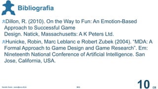 /28
Bibliografia
Geraldo Xexéo - xexeo@cos.ufrj.br MDA
10
Dillon, R. (2010). On the Way to Fun: An Emotion-Based
Approach to Successful Game
Design. Natick, Massachusetts: A K Peters Ltd.
Hunicke, Robin, Marc Leblanc e Robert Zubek (2004). “MDA: A
Formal Approach to Game Design and Game Research”. Em:
Nineteenth National Conference of Artificial Intelligence. San
Jose, California, USA.
 