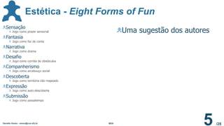 /28
Sensação
Jogo como prazer sensorial
Fantasia
Jogo como faz de conta
Narrativa
Jogo como drama
Desafio
Jogo como corrida de obstáculos
Companherismo
Jogo como arcabouço social
Descoberta
Jogo como territória não mapeado
Expressão
Jogo como auto-descoberta
Submissão
Jogo como passatempo
Uma sugestão dos autores
Estética - Eight Forms of Fun
Geraldo Xexéo - xexeo@cos.ufrj.br MDA
5
 