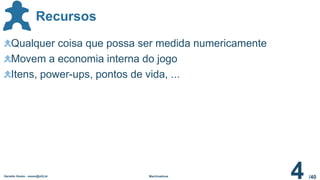 /40
Recursos
Geraldo Xexéo - xexeo@ufrj.br Machinations
4
Qualquer coisa que possa ser medida numericamente
Movem a economia interna do jogo
Itens, power-ups, pontos de vida, ...
 