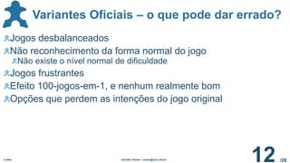 /28
Variantes Oficiais – o que pode dar errado?
Ludes Geraldo Xexéo - xexeo@cos.ufrj.br
12
Jogos desbalanceados
Não reconhecimento da forma normal do jogo
Não existe o nível normal de dificuldade
Jogos frustrantes
Efeito 100-jogos-em-1, e nenhum realmente bom
Opções que perdem as intenções do jogo original
 