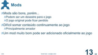 /28
Mods
Ludes Geraldo Xexéo - xexeo@cos.ufrj.br
13
Mods são bons, porém...
Podem ser um desastre para o jogo
O jogo original pode ficar perdido
Difícil somar conteúdo continuamente ao jogo
Principalmente amador
Um mod muito bom pode ser adicionado oficialmente ao jogo
 