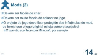 /28
Mods (2)
Ludes Geraldo Xexéo - xexeo@cos.ufrj.br
14
Devem ser fáceis de criar
Devem ser muito fáceis de colocar no jogo
O projeto do jogo deve ficar protegido das influências do mod,
de forma que o jogo original esteja sempre acessível
O que não acontece com Minecraft, por exemplo
 