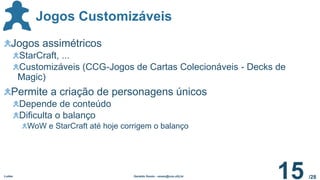 /28
Jogos Customizáveis
Ludes Geraldo Xexéo - xexeo@cos.ufrj.br
15
Jogos assimétricos
StarCraft, ...
Customizáveis (CCG-Jogos de Cartas Colecionáveis - Decks de
Magic)
Permite a criação de personagens únicos
Depende de conteúdo
Dificulta o balanço
WoW e StarCraft até hoje corrigem o balanço
 