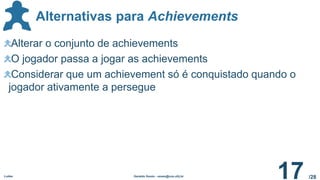 /28
Alternativas para Achievements
Ludes Geraldo Xexéo - xexeo@cos.ufrj.br
17
Alterar o conjunto de achievements
O jogador passa a jogar as achievements
Considerar que um achievement só é conquistado quando o
jogador ativamente a persegue
 