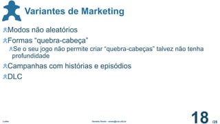 /28
Variantes de Marketing
Ludes Geraldo Xexéo - xexeo@cos.ufrj.br
18
Modos não aleatórios
Formas “quebra-cabeça”
Se o seu jogo não permite criar “quebra-cabeças” talvez não tenha
profundidade
Campanhas com histórias e episódios
DLC
 