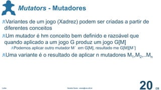 /28
Mutators - Mutadores
Ludes Geraldo Xexéo - xexeo@cos.ufrj.br
20
Variantes de um jogo (Xadrez) podem ser criadas a partir de
diferentes conceitos
Um mutador é hm conceito bem definido e razoável que
quando aplicado a um jogo G produz um jogo G[M]
Podemos aplicar outro mutador M´ em G[M], resultado me G[M][M´]
Uma variante é o resultado de aplicar n mutadores M1,M2,..Mn
 