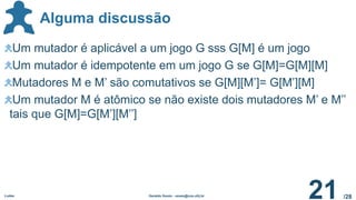 /28
Alguma discussão
Ludes Geraldo Xexéo - xexeo@cos.ufrj.br
21
Um mutador é aplicável a um jogo G sss G[M] é um jogo
Um mutador é idempotente em um jogo G se G[M]=G[M][M]
Mutadores M e M’ são comutativos se G[M][M’]= G[M’][M]
Um mutador M é atômico se não existe dois mutadores M’ e M’’
tais que G[M]=G[M’][M’’]
 