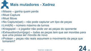 /28
Mais mutadores - Xadrez
Ludes Geraldo Xexéo - xexeo@cos.ufrj.br
24
Misere – ganha quem perde
Must Capture
Must Move
No Capture(set) – não pode capturar um tipo de peças
Limit(N) – número máximo de turnos
Kriegspiel – o jogador não pode ver as peças do oponente
Exhaustion(turn|jogo) – todas as peças tem que ser movidas para
que uma possa ser movida de novo
Protean – peças não reais assumem o movimento da peça que
tomarem7
 