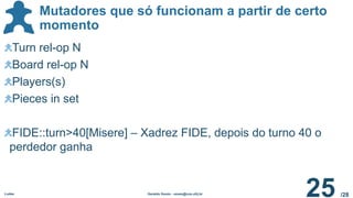 /28
Mutadores que só funcionam a partir de certo
momento
Ludes Geraldo Xexéo - xexeo@cos.ufrj.br
25
Turn rel-op N
Board rel-op N
Players(s)
Pieces in set
FIDE::turn>40[Misere] – Xadrez FIDE, depois do turno 40 o
perdedor ganha
 