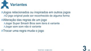 /28
Variantes
Ludes Geraldo Xexéo - xexeo@cos.ufrj.br
3
Jogos relacionados ou inspirados em outros jogos
O jogo original pode ser reconhecido de alguma forma
Alteração das regras de um jogo
Jogar Super Smash Bros sem itens é variante
Jogar sem som não é variante
Trocar uma regra muda o jogo
 