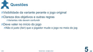 /28
Questões
Ludes Geraldo Xexéo - xexeo@cos.ufrj.br
5
Visibilidade da variante perante o jogo original
Clareza dos objetivos e outras regras
Variantes não devem confundir
Deve valer no início do jogo
Nâo é justo (fair) que o jogador mude o jogo no meio do jog
 