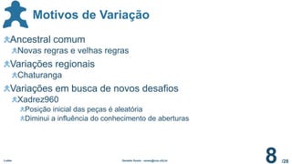 /28
Motivos de Variação
Ludes Geraldo Xexéo - xexeo@cos.ufrj.br
8
Ancestral comum
Novas regras e velhas regras
Variações regionais
Chaturanga
Variações em busca de novos desafios
Xadrez960
Posição inicial das peças é aleatória
Diminui a influência do conhecimento de aberturas
 