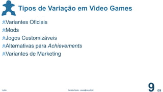 /28
Tipos de Variação em Video Games
Ludes Geraldo Xexéo - xexeo@cos.ufrj.br
9
Variantes Oficiais
Mods
Jogos Customizáveis
Alternativas para Achievements
Variantes de Marketing
 