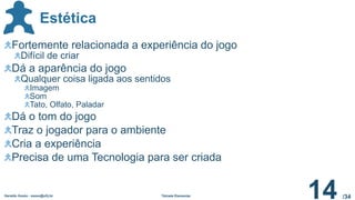 /34
Estética
Geraldo Xexéo - xexeo@ufrj.br Tétrade Elementar
14
Fortemente relacionada a experiência do jogo
Difícil de criar
Dá a aparência do jogo
Qualquer coisa ligada aos sentidos
Imagem
Som
Tato, Olfato, Paladar
Dá o tom do jogo
Traz o jogador para o ambiente
Cria a experiência
Precisa de uma Tecnologia para ser criada
 