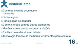 /34
História/Tema
Geraldo Xexéo - xexeo@ufrj.br Tétrade Elementar
16
Como os eventos acontecem
Narrativa
Personagens
Participação do Jogador
Como interage com os outros elementos
Mecânica deve ajudar a contar a história
Estética deve dar vida a História
Tecnologia fornece as melhoras ferramentas para contá-la
 