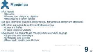 /34
Mecânica
Geraldo Xexéo - xexeo@ufrj.br Tétrade Elementar
9
As regras
Desafios
Passos para chegar ao objetivo
Realizações a serem obtidas
O que acontece quando atingimos ou falhamos a atingir um objetivo?
Dividem os jogos de outros entretenimentos
Livros e Cinema
Fazem jogos ser JOGOS
A escolha do conjunto de mecanismos é crucial ao jogo
Suportada pela Tecnologia
Enfatizada pela Estética
Recebendo sentido pela História
http://www.farshidpalad.com/game-development/the-4-elements-of-game-design/
 