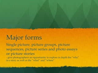 Major forms
Single picture, picture groups, picture
sequences, picture series and photo essays
or picture stories
- give photographers an opportunity to explore in depth the “why”
in a story as well as the “what” and “where”
 