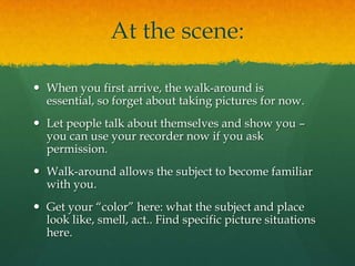 At the scene:

 When you first arrive, the walk-around is
  essential, so forget about taking pictures for now.
 Let people talk about themselves and show you –
  you can use your recorder now if you ask
  permission.
 Walk-around allows the subject to become familiar
  with you.
 Get your “color” here: what the subject and place
  look like, smell, act.. Find specific picture situations
  here.
 