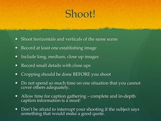 Shoot!

 Shoot horizontals and verticals of the same scene
 Record at least one establishing image
 Include long, medium, close up images
 Record small details with close ups
 Cropping should be done BEFORE you shoot
 Do not spend so much time on one situation that you cannot
  cover others adequately.
 Allow time for caption gathering – complete and in-depth
  caption information is a must!
 Don’t be afraid to interrupt your shooting if the subject says
  something that would make a good quote.
 
