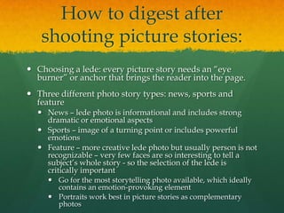 How to digest after
   shooting picture stories:
 Choosing a lede: every picture story needs an “eye
  burner” or anchor that brings the reader into the page.
 Three different photo story types: news, sports and
  feature
   News – lede photo is informational and includes strong
    dramatic or emotional aspects
   Sports – image of a turning point or includes powerful
    emotions
   Feature – more creative lede photo but usually person is not
    recognizable – very few faces are so interesting to tell a
    subject’s whole story - so the selection of the lede is
    critically important
      Go for the most storytelling photo available, which ideally
       contains an emotion-provoking element
      Portraits work best in picture stories as complementary
       photos
 
