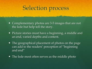 Selection process

 Complementary photos are 3-5 images that are not
  the lede but help tell the story.

 Picture stories must have a beginning, a middle and
  an end, varied depths and content.

 The geographical placement of photos on the page
  can add to the readers’ perception of “beginning
  and end”

 The lede most often serves as the middle photo
 
