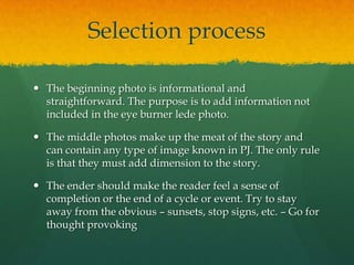 Selection process

 The beginning photo is informational and
  straightforward. The purpose is to add information not
  included in the eye burner lede photo.

 The middle photos make up the meat of the story and
  can contain any type of image known in PJ. The only rule
  is that they must add dimension to the story.

 The ender should make the reader feel a sense of
  completion or the end of a cycle or event. Try to stay
  away from the obvious – sunsets, stop signs, etc. – Go for
  thought provoking
 
