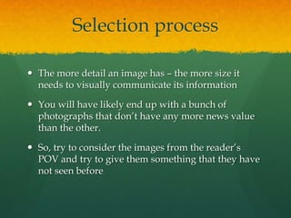 Selection process

 The more detail an image has – the more size it
  needs to visually communicate its information

 You will have likely end up with a bunch of
  photographs that don’t have any more news value
  than the other.

 So, try to consider the images from the reader’s
  POV and try to give them something that they have
  not seen before
 