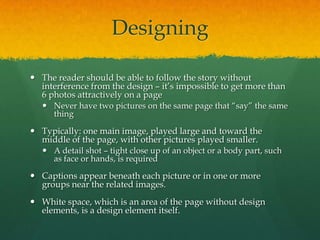 Designing

 The reader should be able to follow the story without
  interference from the design – it’s impossible to get more than
  6 photos attractively on a page
    Never have two pictures on the same page that “say” the same
     thing

 Typically: one main image, played large and toward the
  middle of the page, with other pictures played smaller.
    A detail shot – tight close up of an object or a body part, such
     as face or hands, is required

 Captions appear beneath each picture or in one or more
  groups near the related images.
 White space, which is an area of the page without design
  elements, is a design element itself.
 