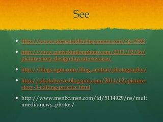 See

 http://www.storiestoldbythecamera.com/?p=2593

 http://www.patrickfallonphoto.com/2011/02/06/
  picture-story-design-layout-exercise/

 http://blogs.ngm.com/blog_central/photography/

 http://photobyeve.blogspot.com/2011/02/picture-
  story-3-editing-practice.html

 http://www.msnbc.msn.com/id/5114929/ns/mult
  imedia-news_photos/
 