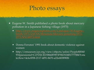 Photo essays

 Eugene W. Smith published a photo book about mercury
  pollution in a Japanese fishing village (1975)
   http://www.magnumphotos.com/Catalogue/W-Eugene--
    Smith/1971/JAPAN-Minamata-Mercury-poisoning-1971-
    1975-NN144972.html

   Donna Ferratos’ 1991 book about domestic violence against
    women
   http://emuseum.icp.org/view/objects/aslist/People$0040
    934;jsessionid=C27D2CED3866859F3F96D104817775B4?t:sta
    te:flow=4c6cf058-2117-4f91-8470-a22e683890fb
 