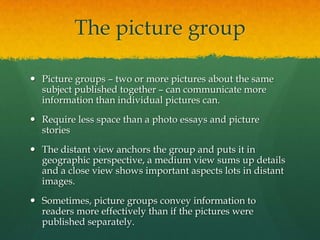 The picture group

 Picture groups – two or more pictures about the same
  subject published together – can communicate more
  information than individual pictures can.
 Require less space than a photo essays and picture
  stories
 The distant view anchors the group and puts it in
  geographic perspective, a medium view sums up details
  and a close view shows important aspects lots in distant
  images.
 Sometimes, picture groups convey information to
  readers more effectively than if the pictures were
  published separately.
 