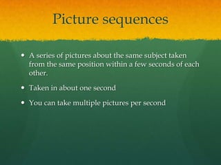Picture sequences

 A series of pictures about the same subject taken
  from the same position within a few seconds of each
  other.

 Taken in about one second

 You can take multiple pictures per second
 