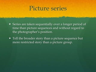 Picture series

 Series are taken sequentially over a longer period of
  time than picture sequences and without regard to
  the photographer’s position.

 Tell the broader story than a picture sequence but
  more restricted story than a picture group.
 