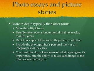 Photo essays and picture
           stories
 More in-depth typically than other forms
   More than 10 pictures
   Usually taken over a longer period of time: weeks,
    months, years
   Depict concepts of themes: truth, poverty, pollution
   Include the photographer’s personal view as an
    integral past of the essay
   You must develop a keen sense of what is going on, its
    importance, and the ability to relate each image to the
    others accompanying it.
 