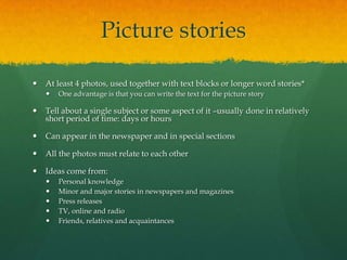 Picture stories

   At least 4 photos, used together with text blocks or longer word stories*
       One advantage is that you can write the text for the picture story

   Tell about a single subject or some aspect of it –usually done in relatively
    short period of time: days or hours

   Can appear in the newspaper and in special sections

   All the photos must relate to each other

   Ideas come from:
       Personal knowledge
       Minor and major stories in newspapers and magazines
       Press releases
       TV, online and radio
       Friends, relatives and acquaintances
 