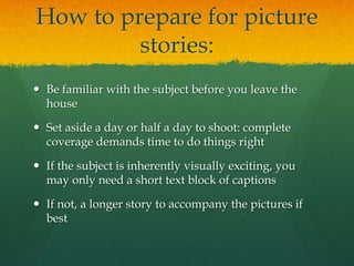 How to prepare for picture
         stories:
 Be familiar with the subject before you leave the
  house

 Set aside a day or half a day to shoot: complete
  coverage demands time to do things right

 If the subject is inherently visually exciting, you
  may only need a short text block of captions

 If not, a longer story to accompany the pictures if
  best
 