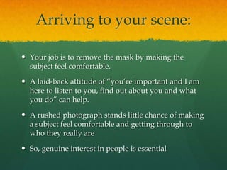 Arriving to your scene:

 Your job is to remove the mask by making the
  subject feel comfortable.

 A laid-back attitude of “you’re important and I am
  here to listen to you, find out about you and what
  you do” can help.

 A rushed photograph stands little chance of making
  a subject feel comfortable and getting through to
  who they really are

 So, genuine interest in people is essential
 