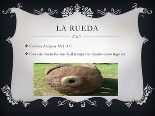 LA RUEDA
 Culturas Antiguas XVI A.C.
 Con este objeto fue mas fácil transportar objetos como trigo etc.
 