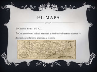 EL MAPA
 Grecia y Roma 272 A.C.
 Con este objeto se hizo mas facil el hecho de ubicarse y ademas se
descubrio que la tierra era plana y esferica.
 