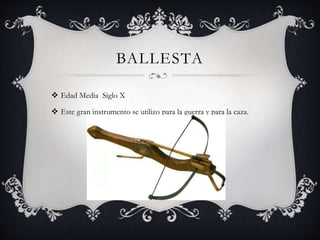 BALLESTA
 Edad Media Siglo X
 Este gran instrumento se utilizo para la guerra y para la caza.
 