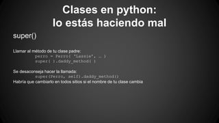 Clases en python: 
lo estás haciendo mal 
super() 
Llamar al método de tu clase padre: 
perro = Perro( ‘Lassie’, … ) 
super( ).daddy_method( ) 
Se desaconseja hacer la llamada: 
super(Perro, self).daddy_method() 
Habría que cambiarlo en todos sitios si el nombre de tu clase cambia 
 