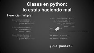 Clases en python: 
lo estás haciendo mal 
Herencia múltiple 
class Humano(object): 
def ataca(self): 
print "Punetazo" 
class Cyborg(Humano): 
def ataca(self): 
print "Laser" 
class Ninja(Humano): 
def ataca(self): 
print "Shuriken" 
class T1000(Cyborg, Ninja): 
def ataca(self, n): 
for _ in xrange(n): 
super(T1000, 
self).ataca() 
---------------------------------------- 
- 
>> robot = T1000() 
>> robot.ataca(5) 
¿Qué pasará? 
 