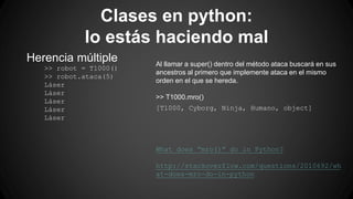 Clases en python: 
lo estás haciendo mal 
Herencia múltiple 
>> robot = T1000() 
>> robot.ataca(5) 
Láser 
Láser 
Láser 
Láser 
Láser 
Al llamar a super() dentro del método ataca buscará en sus 
ancestros al primero que implemente ataca en el mismo 
orden en el que se hereda. 
>> T1000.mro() 
[T1000, Cyborg, Ninja, Humano, object] 
What does “mro()” do in Python? 
http://stackoverflow.com/questions/2010692/wh 
at-does-mro-do-in-python 
 