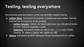 Testing, testing everywhere 
Herramientas para developers y QAs que permitan realizar testing: 
● python Nose: framework de pruebas unitarias que usa unittest. Permite 
además ver la cobertura de las pruebas 
o python request: módulo par hacer peticiones muy útil para el testeo 
de APIs. Debería suplantar a urllib… 
o Selenium: framework testeo de web UI con soporte para Firefox, 
Chrome, IE, Safari y Opera. NO USAR SU IDE 
● lettuce: framework de BDD (Behavior Driven Development) en python 
 