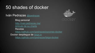 50 shades of docker 
Iván Pedrazas @ipedrazas 
Blog personal 
http://ivan.pedrazas.me/ 
Artículo de su charla 
Recetas 
https://github.com/ipedrazas/pycones-docker 
Docker despliegue de taiga.io 
https://github.com/ipedrazas/taiga-docker 
 