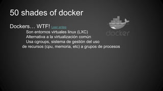 50 shades of docker 
Dockers… WTF! Leer antes 
Son entornos virtuales linux (LXC) 
Alternativa a la virtualización común 
Usa cgroups, sistema de gestión del uso 
de recursos (cpu, memoria, etc) a grupos de procesos 
 