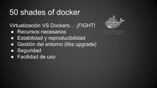 50 shades of docker 
Virtualización VS Dockers… ¡FIGHT! 
● Recursos necesarios 
● Estabilidad y reproducibilidad 
● Gestión del entorno (libs upgrade) 
● Seguridad 
● Facilidad de uso 
 