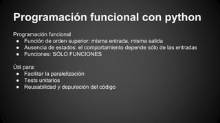 Programación funcional con python 
Programación funcional 
● Función de orden superior: misma entrada, misma salida 
● Ausencia de estados: el comportamiento depende sólo de las entradas 
● Funciones: SÓLO FUNCIONES 
Útil para: 
● Facilitar la paralelización 
● Tests unitarios 
● Reusabilidad y depuración del código 
 